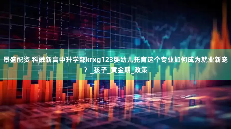 景盛配资 科融新高中升学部krxg123婴幼儿托育这个专业如何成为就业新宠？_孩子_黄金期_政策