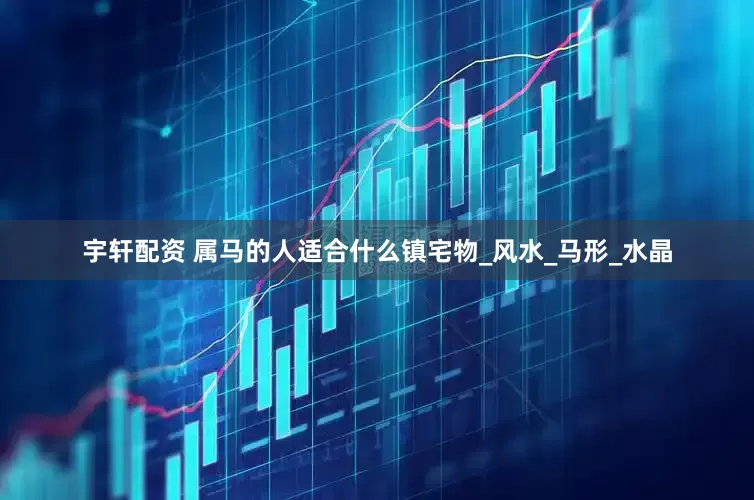 宇轩配资 属马的人适合什么镇宅物_风水_马形_水晶