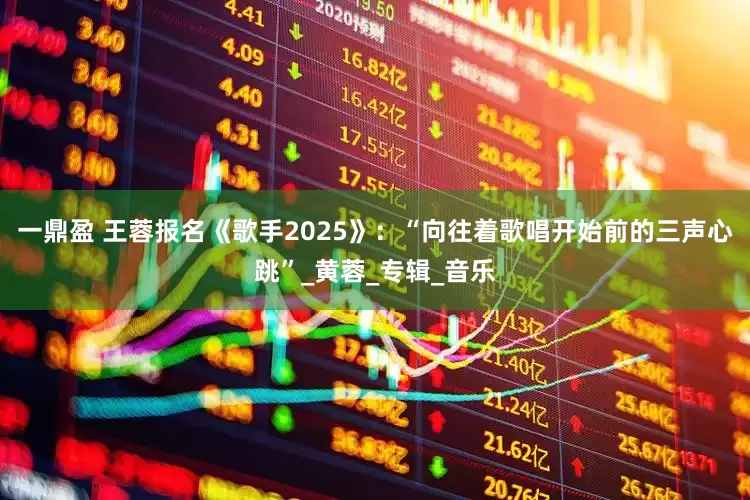 一鼎盈 王蓉报名《歌手2025》：“向往着歌唱开始前的三声心跳”_黄蓉_专辑_音乐