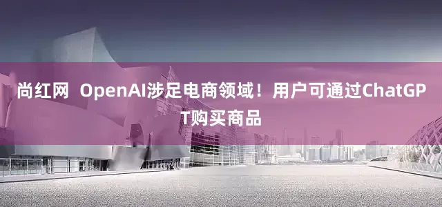 尚红网  OpenAI涉足电商领域！用户可通过ChatGPT购买商品