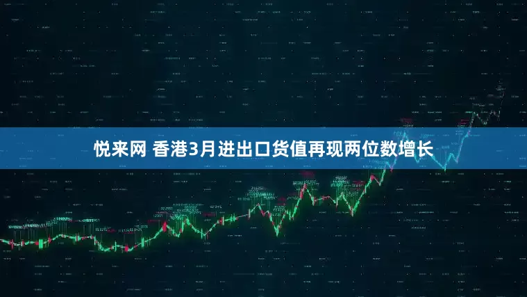 悦来网 香港3月进出口货值再现两位数增长