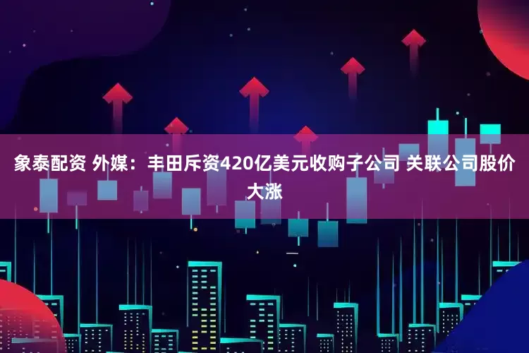 象泰配资 外媒：丰田斥资420亿美元收购子公司 关联公司股价大涨