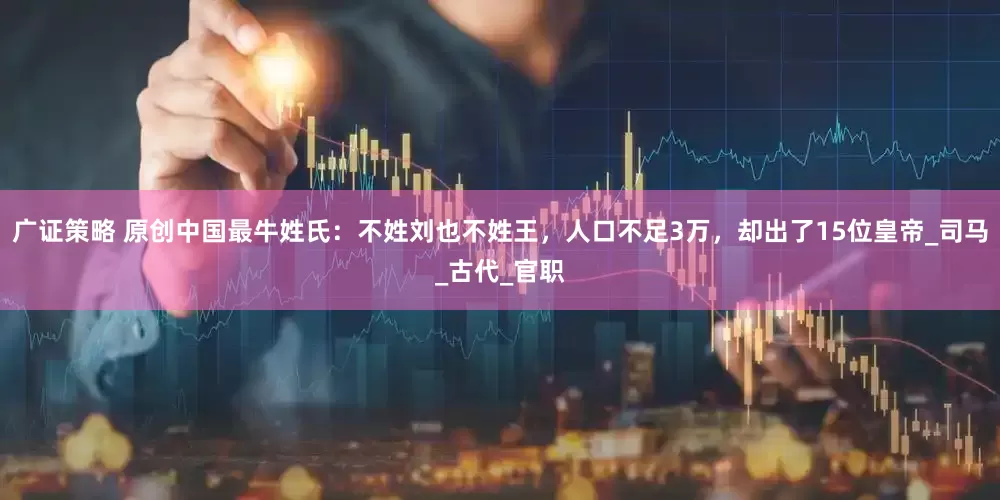 广证策略 原创中国最牛姓氏：不姓刘也不姓王，人口不足3万，却出了15位皇帝_司马_古代_官职