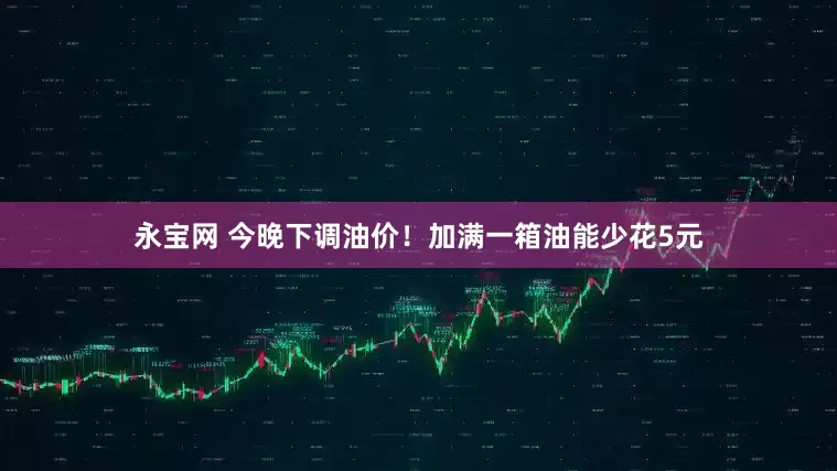 永宝网 今晚下调油价！加满一箱油能少花5元