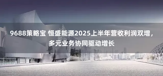 9688策略宝 恒盛能源2025上半年营收利润双增，多元业务协同驱动增长