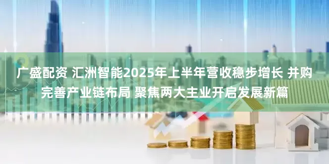 广盛配资 汇洲智能2025年上半年营收稳步增长 并购完善产业链布局 聚焦两大主业开启发展新篇