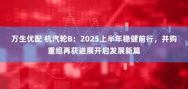 万生优配 杭汽轮B：2025上半年稳健前行，并购重组再获进展开启发展新篇