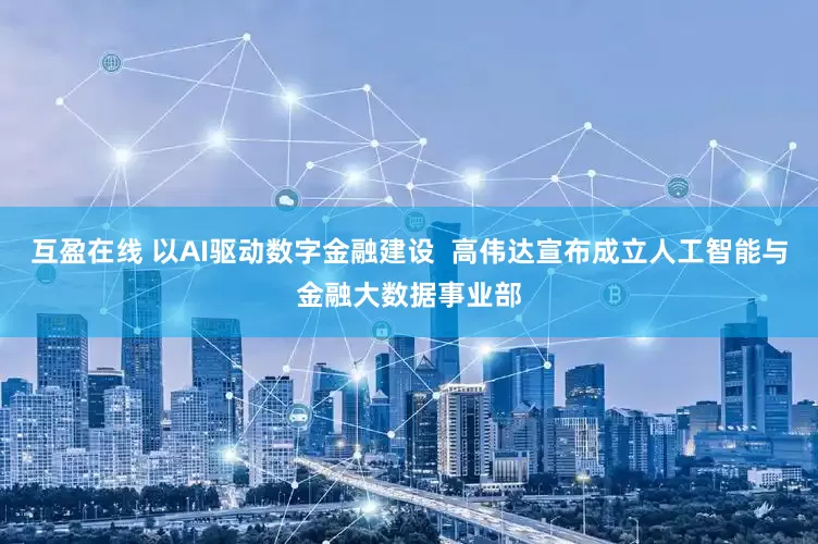 互盈在线 以AI驱动数字金融建设  高伟达宣布成立人工智能与金融大数据事业部