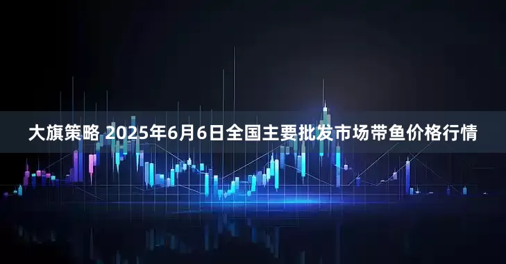大旗策略 2025年6月6日全国主要批发市场带鱼价格行情