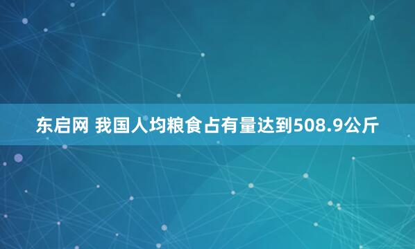 东启网 我国人均粮食占有量达到508.9公斤