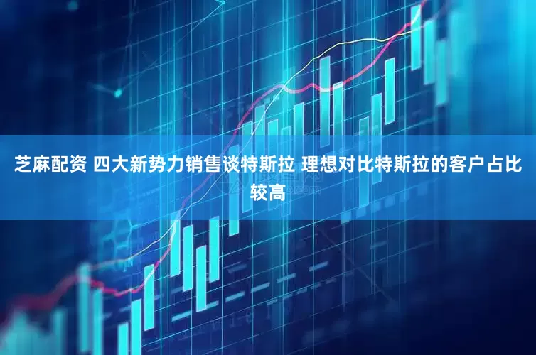 芝麻配资 四大新势力销售谈特斯拉 理想对比特斯拉的客户占比较高
